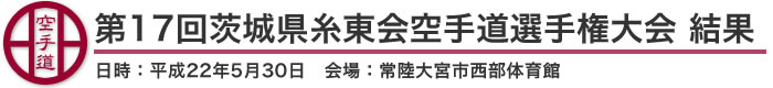 第17回茨城県糸東会空手道選手権大会 結果（日時：2010年［平成22年］5月30日 会場：茨城県・常陸大宮市西部体育館）