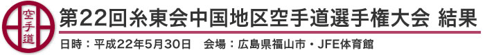 第22回糸東会中国地区空手道選手権大会 結果（日時：平成22年5月30日 会場：広島県福山市・JFE体育館）