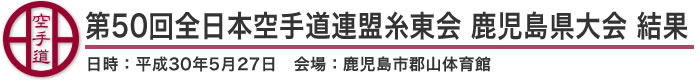 第50回全日本空手道連盟糸東会 鹿児島県大会 結果（日時：2018年［平成30年］5月27日 会場：鹿児島県・鹿児島市郡山体育館）